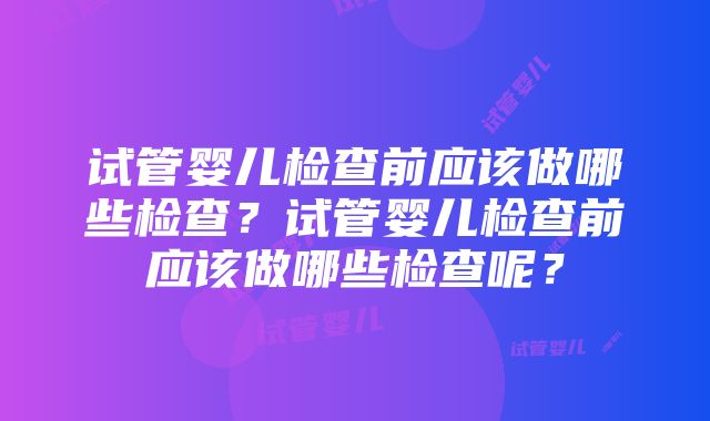 试管婴儿检查前应该做哪些检查？试管婴儿检查前应该做哪些检查呢？