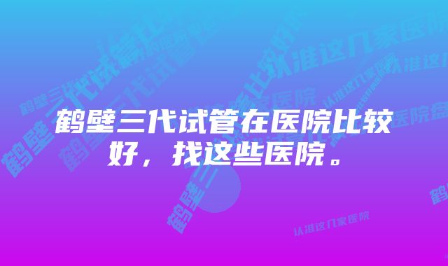 鹤壁三代试管在医院比较好，找这些医院。