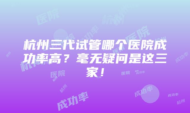 杭州三代试管哪个医院成功率高？毫无疑问是这三家！