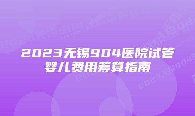 2023无锡904医院试管婴儿费用筹算指南