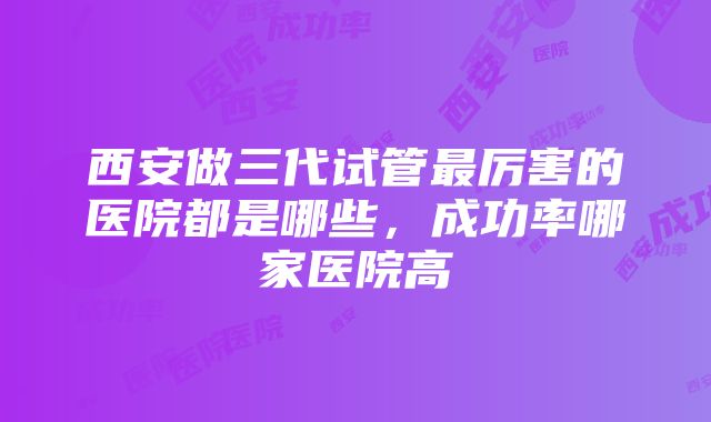 西安做三代试管最厉害的医院都是哪些，成功率哪家医院高