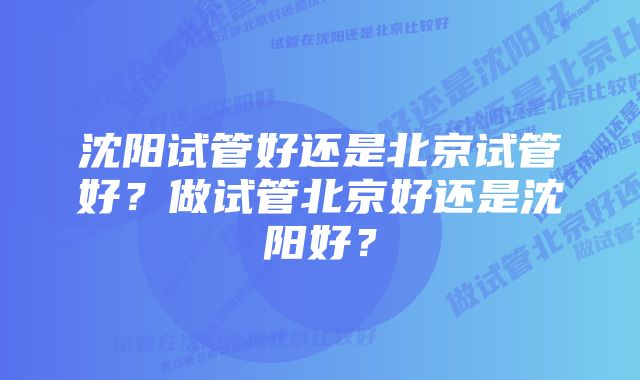 沈阳试管好还是北京试管好？做试管北京好还是沈阳好？