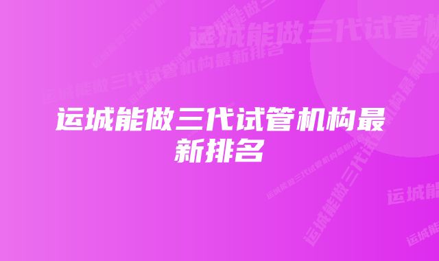 运城能做三代试管机构最新排名