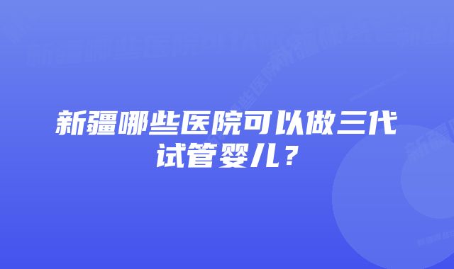 新疆哪些医院可以做三代试管婴儿？