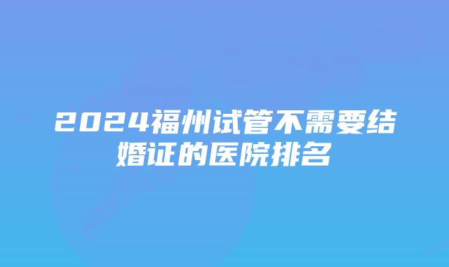 2024福州试管不需要结婚证的医院排名