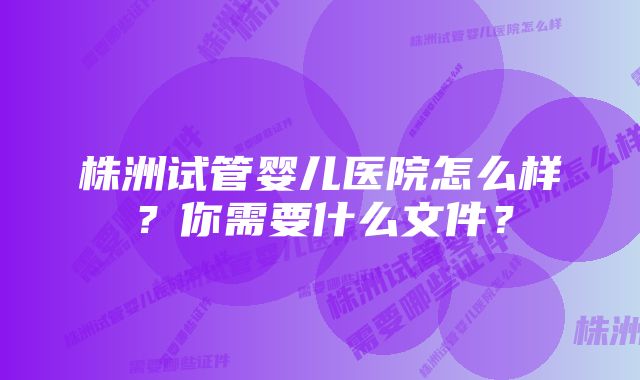 株洲试管婴儿医院怎么样？你需要什么文件？