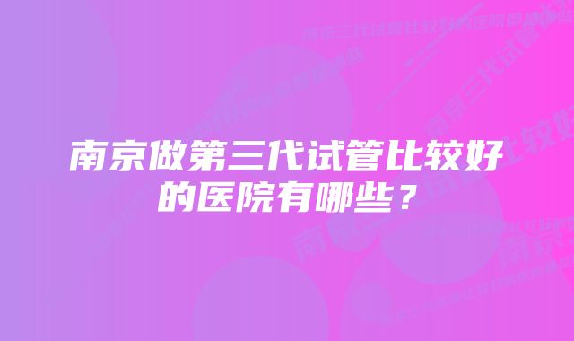 南京做第三代试管比较好的医院有哪些？