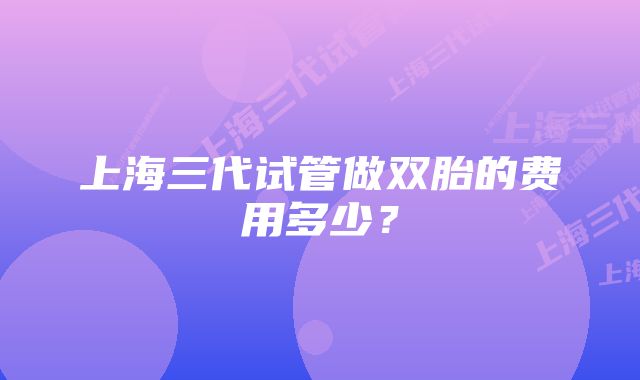 上海三代试管做双胎的费用多少？