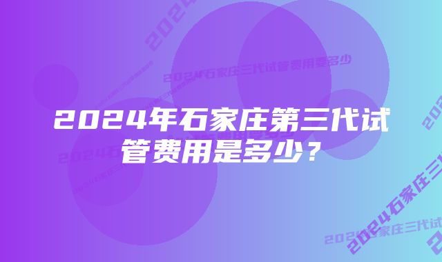 2024年石家庄第三代试管费用是多少？