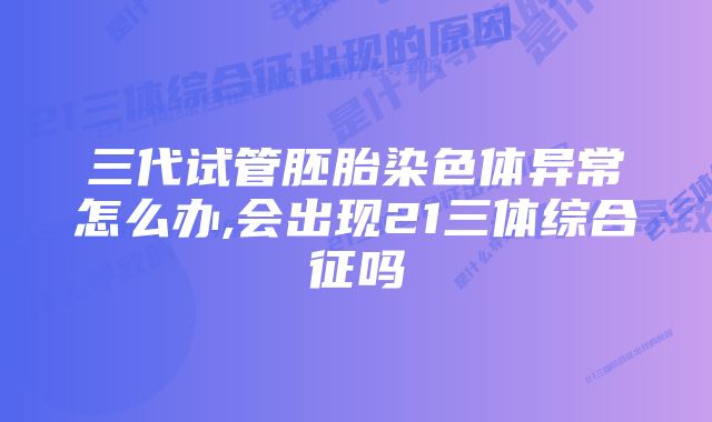 三代试管胚胎染色体异常怎么办,会出现21三体综合征吗