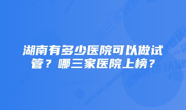 湖南有多少医院可以做试管？哪三家医院上榜？