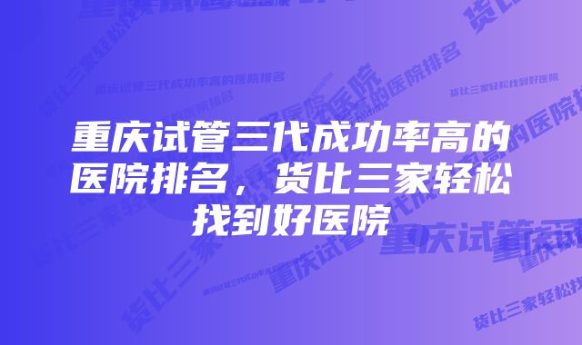 重庆试管三代成功率高的医院排名，货比三家轻松找到好医院