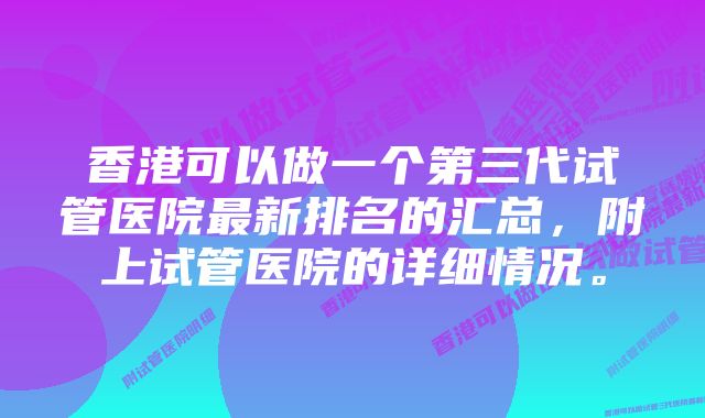 香港可以做一个第三代试管医院最新排名的汇总，附上试管医院的详细情况。