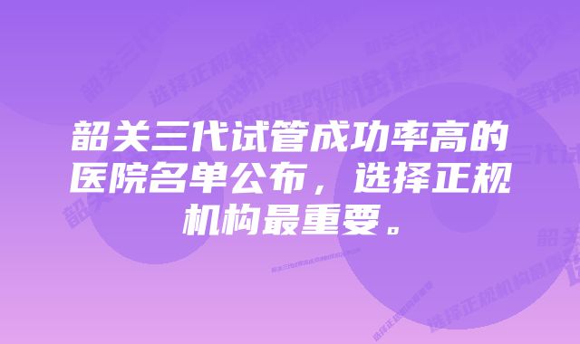 韶关三代试管成功率高的医院名单公布，选择正规机构最重要。