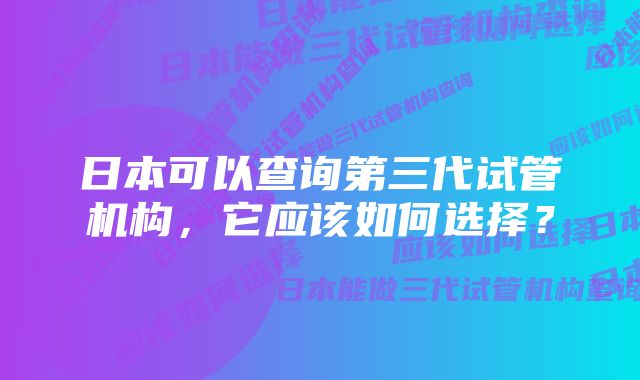 日本可以查询第三代试管机构，它应该如何选择？