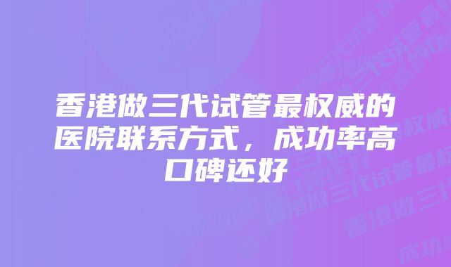 香港做三代试管最权威的医院联系方式，成功率高口碑还好