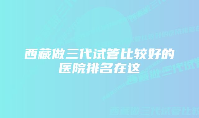 西藏做三代试管比较好的医院排名在这