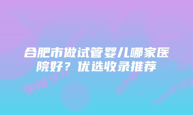 合肥市做试管婴儿哪家医院好？优选收录推荐