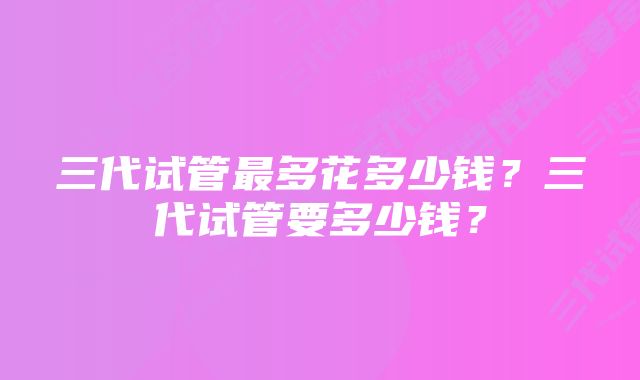 三代试管最多花多少钱？三代试管要多少钱？