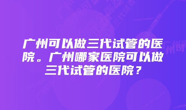 广州可以做三代试管的医院。广州哪家医院可以做三代试管的医院？