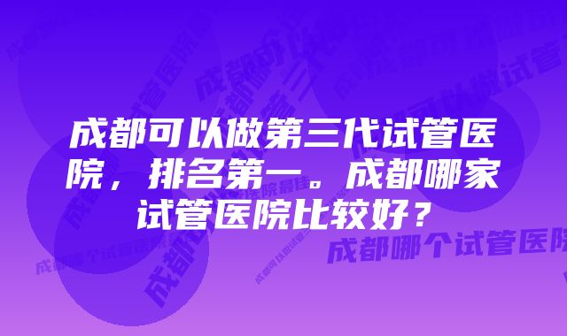 成都可以做第三代试管医院，排名第一。成都哪家试管医院比较好？