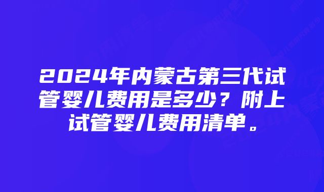 2024年内蒙古第三代试管婴儿费用是多少？附上试管婴儿费用清单。