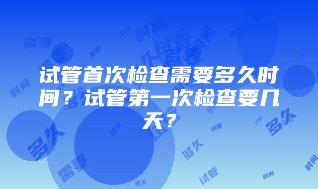 试管首次检查需要多久时间？试管第一次检查要几天？