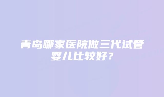 青岛哪家医院做三代试管婴儿比较好？