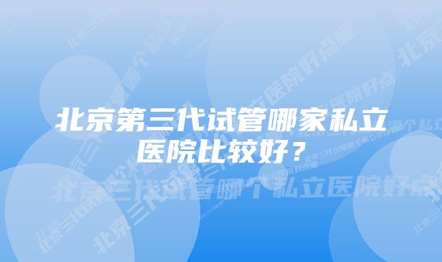 北京第三代试管哪家私立医院比较好？