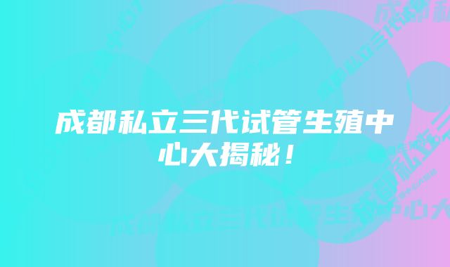 成都私立三代试管生殖中心大揭秘！