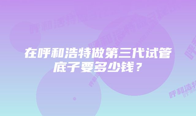 在呼和浩特做第三代试管底子要多少钱？