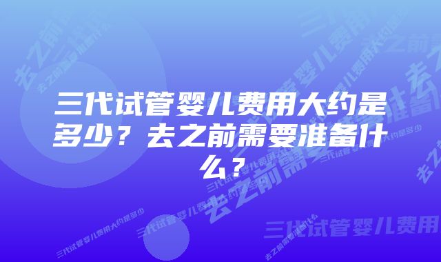 三代试管婴儿费用大约是多少？去之前需要准备什么？