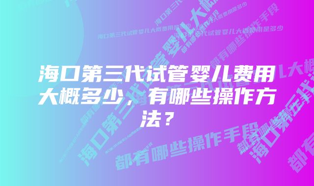 海口第三代试管婴儿费用大概多少，有哪些操作方法？