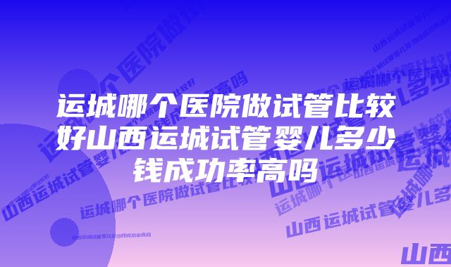 运城哪个医院做试管比较好山西运城试管婴儿多少钱成功率高吗