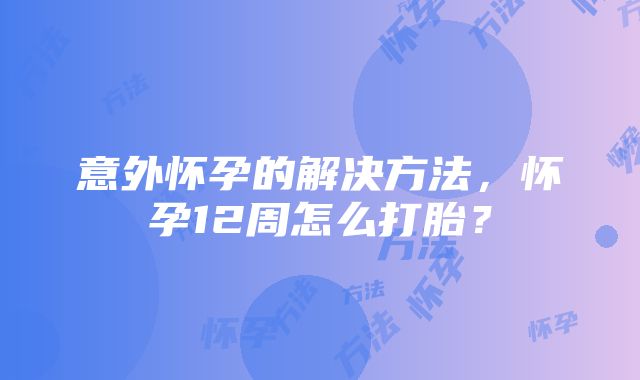 意外怀孕的解决方法，怀孕12周怎么打胎？