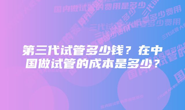 第三代试管多少钱？在中国做试管的成本是多少？