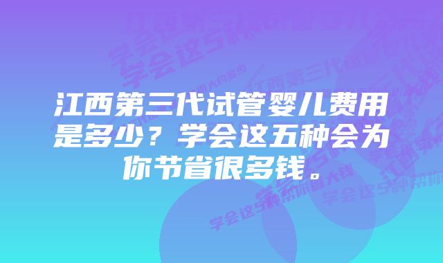 江西第三代试管婴儿费用是多少？学会这五种会为你节省很多钱。