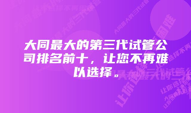 大同最大的第三代试管公司排名前十，让您不再难以选择。