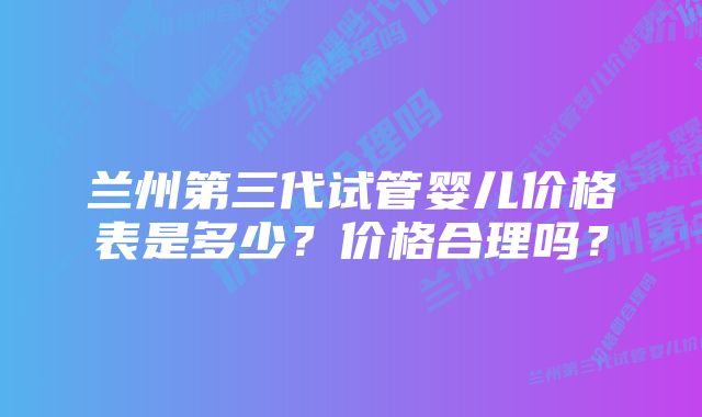 兰州第三代试管婴儿价格表是多少？价格合理吗？