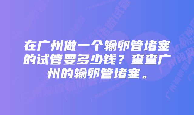 在广州做一个输卵管堵塞的试管要多少钱？查查广州的输卵管堵塞。