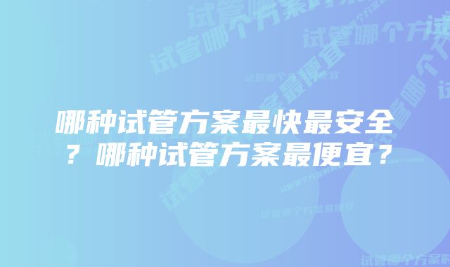 哪种试管方案最快最安全？哪种试管方案最便宜？