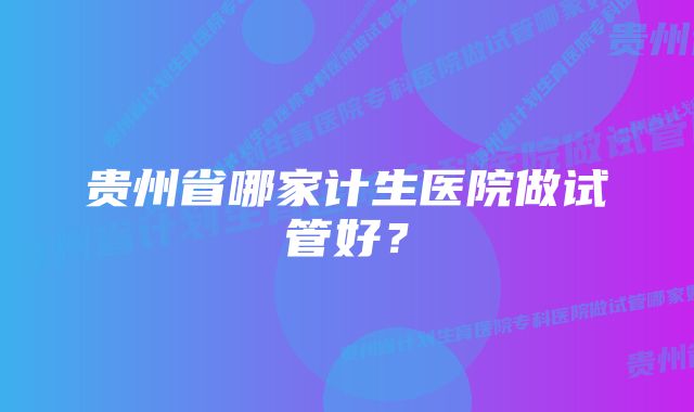 贵州省哪家计生医院做试管好？