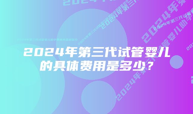 2024年第三代试管婴儿的具体费用是多少？