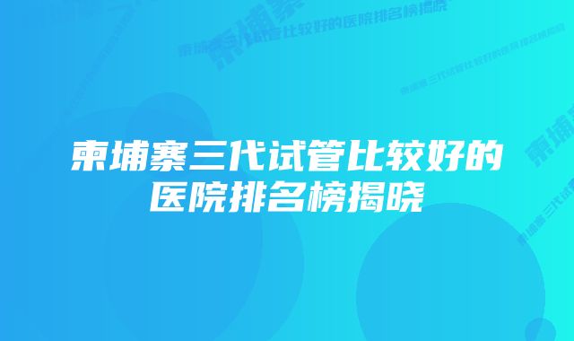 柬埔寨三代试管比较好的医院排名榜揭晓