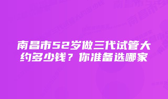 南昌市52岁做三代试管大约多少钱？你准备选哪家