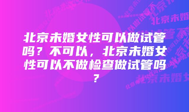 北京未婚女性可以做试管吗？不可以，北京未婚女性可以不做检查做试管吗？