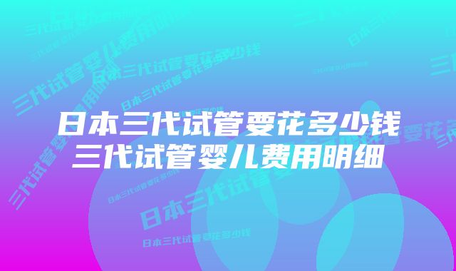 日本三代试管要花多少钱三代试管婴儿费用明细