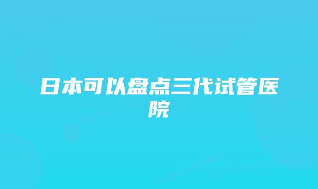 日本可以盘点三代试管医院