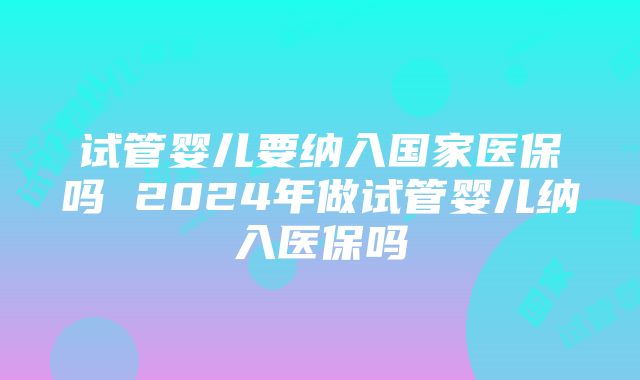 试管婴儿要纳入国家医保吗 2024年做试管婴儿纳入医保吗