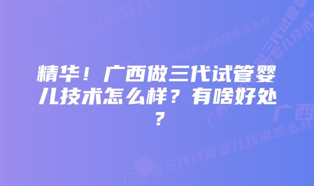 精华！广西做三代试管婴儿技术怎么样？有啥好处？